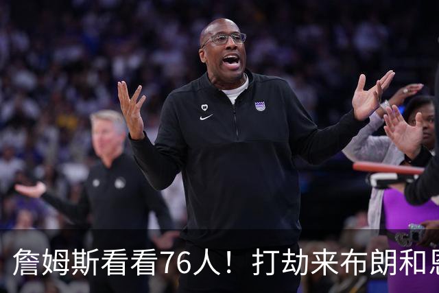 詹姆斯看看76人！打劫来布朗&恩马VJ星光闪耀&有薪金空间 太契合
